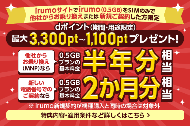 irumoサイトでirumo（0.5GB）をSIMのみで他社からお乗り換えまたは新規ご契約した方限定　dポイント（期間・用途限定） 最大3,300pt～1,100ptプレゼント！　他社からお乗り換え（MNP）なら0.5GBプランの基本料金半年分相当　新しい電話番号でのご契約なら0.5GBプランの基本料金2か月分相当　※ irumo新規契約が機種購入と同時の場合は対象外　特典内容・適用条件など詳しくはこちら