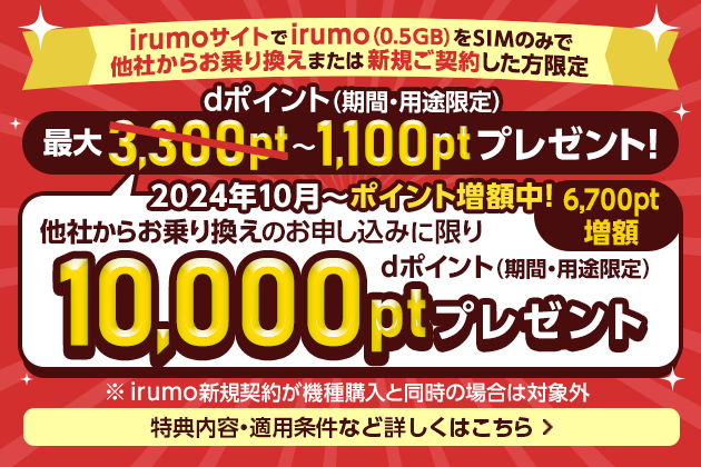 irumoサイトでirumo（0.5GB）をSIMのみで他社からお乗り換えまたは新規ご契約した方限定　2024年10月～ポイント増額中！他社からお乗り換えのお申し込みに限り　dポイント（期間・用途限定） 最大3,300pt→10,000pt（6,700pt増額）～1,100ptプレゼント！ ※irumo新規契約が機種購入と同時の場合は対象外　特典内容・適用条件など詳しくはこちら